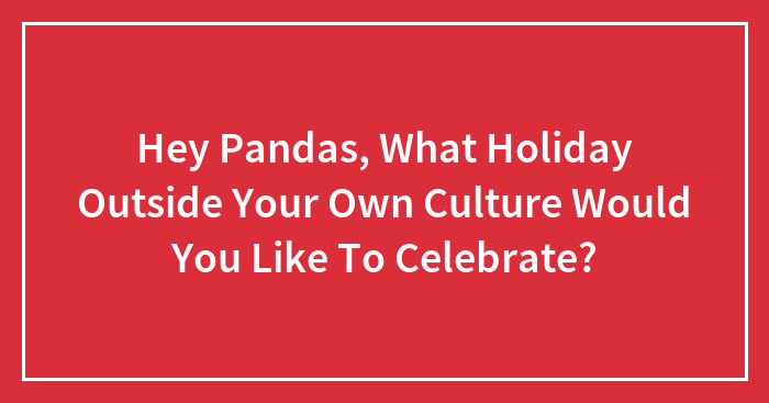 Hey Pandas, What Holiday Outside Your Own Culture Would You Like To Celebrate? (Closed)