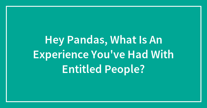 Hey Pandas, What Is An Experience You’ve Had With Entitled People? (Closed)