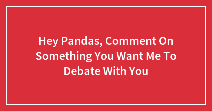 Hey Pandas, Comment On Something You Want Me To Debate With You (Closed)
