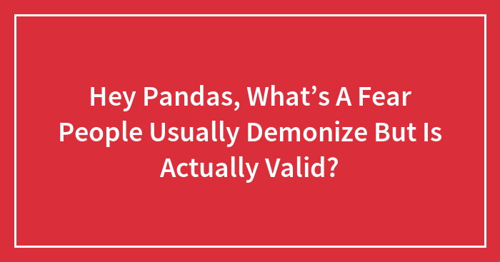 Hey Pandas, What’s A Fear People Usually Demonize But Is Actually Valid? (Closed)