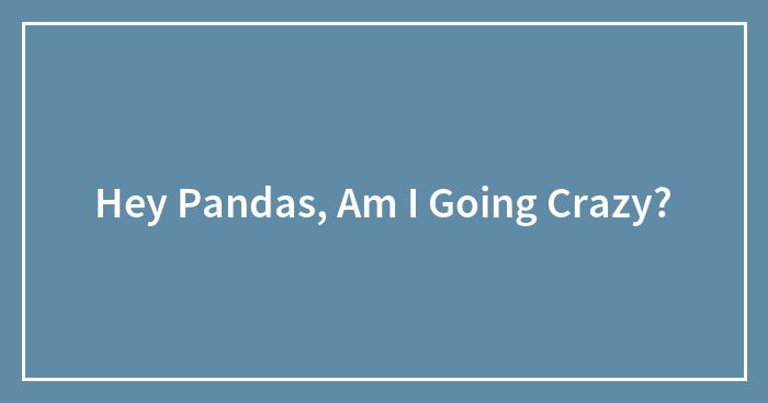 Hey Pandas, Am I Going Crazy? (Closed)