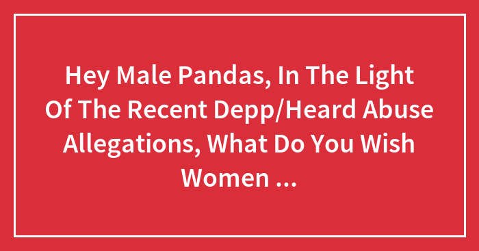 Hey Male Pandas, In The Light Of The Recent Depp/Heard Abuse Allegations, What Do You Wish Women Knew About Their Behavior That Felt Abusive? (Closed)