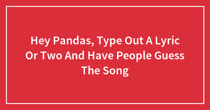 Hey Pandas, Type Out A Lyric Or Two And Have People Guess The Song (Closed)