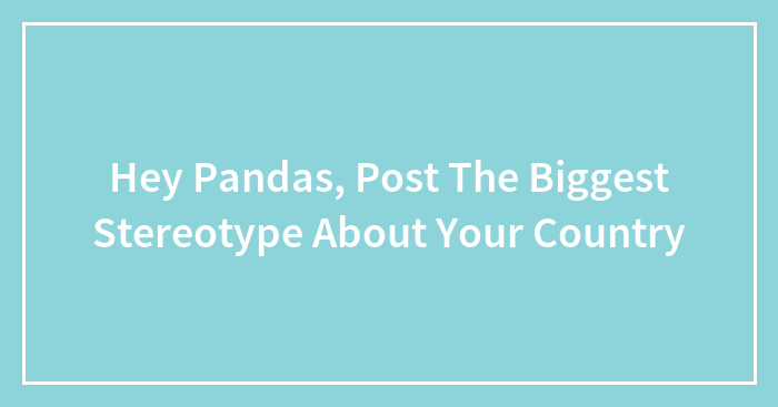 Hey Pandas, Post The Biggest Stereotype About Your Country (Closed)