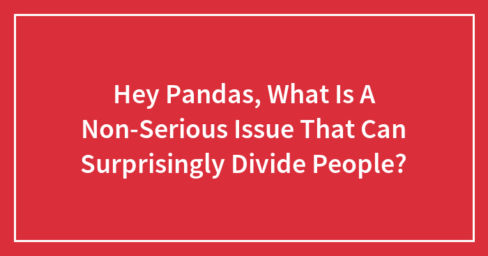 Hey Pandas, What Is A Non-Serious Issue That Can Surprisingly Divide People? (Closed)