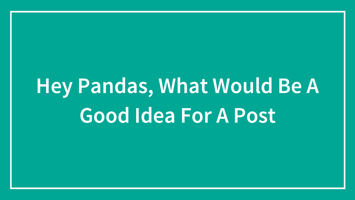 Hey Pandas, What Would Be A Good Idea For A Post