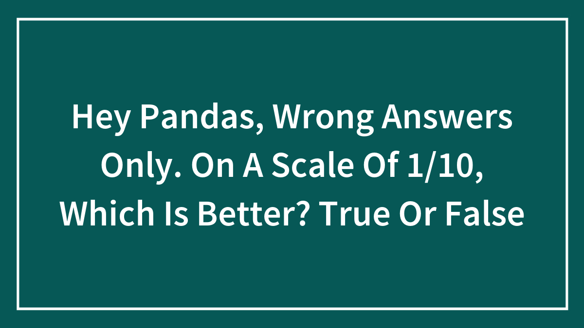 Hey Pandas, Wrong Answers Only. On A Scale Of 1/10, Which Is Better? True Or False
