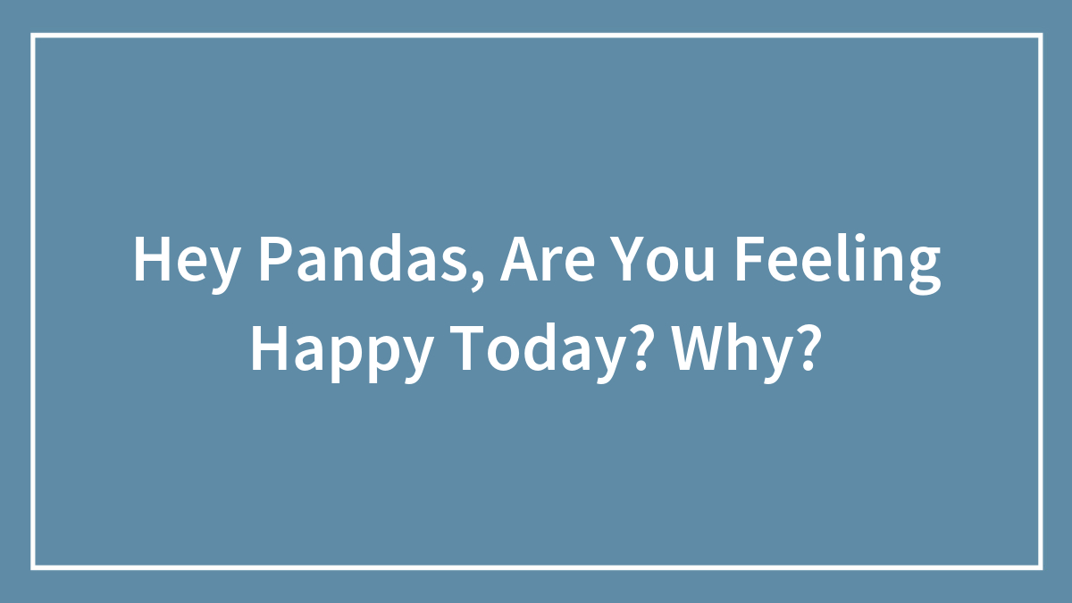 Hey Pandas, Are You Feeling Happy Today? Why? (Closed)