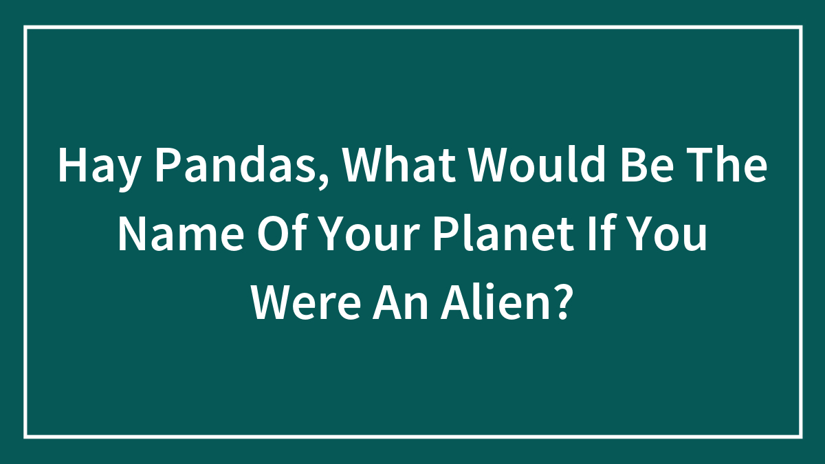 Hay Pandas, What Would Be The Name Of Your Planet If You Were An Alien? (Closed)