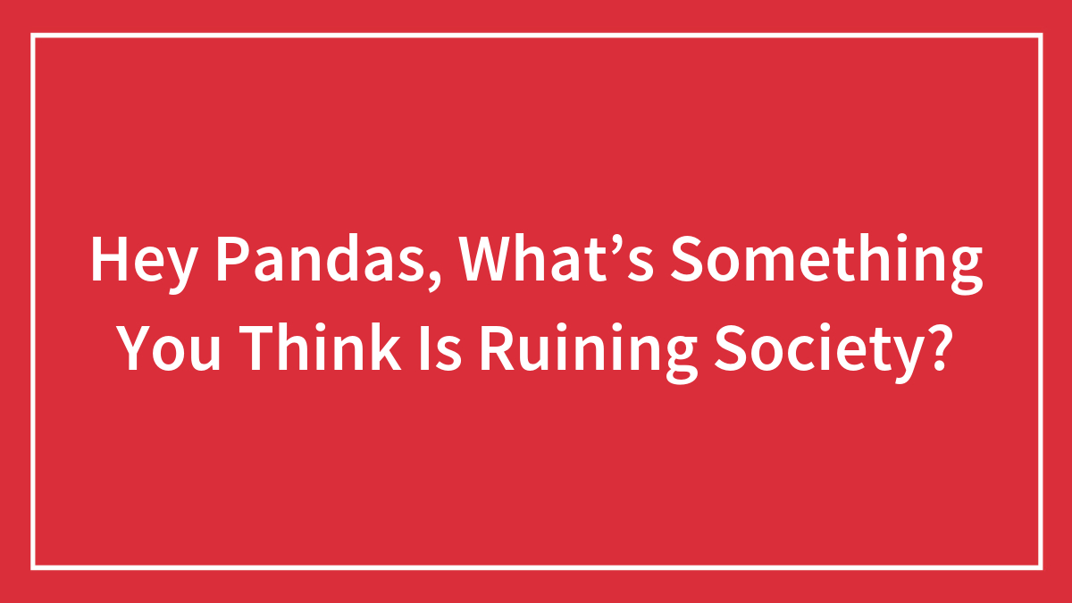 Hey Pandas, What’s Something You Think Is Ruining Society? (Closed)