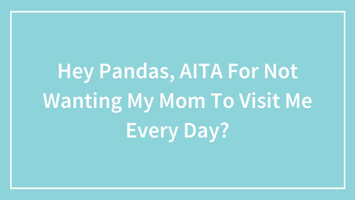 Hey Pandas, AITA For Not Wanting My Mom To Visit Me Every Day? (Closed)