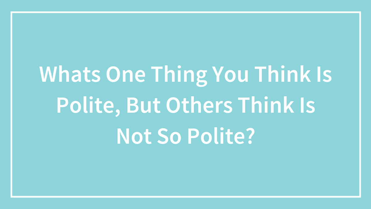 Whats One Thing You Think Is Polite, But Others Think Is Not So Polite?