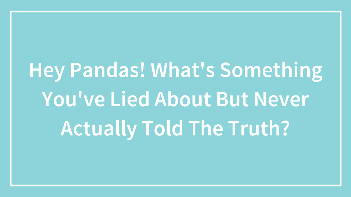Hey Pandas! What’s Something You’ve Lied About But Never Actually Told The Truth?