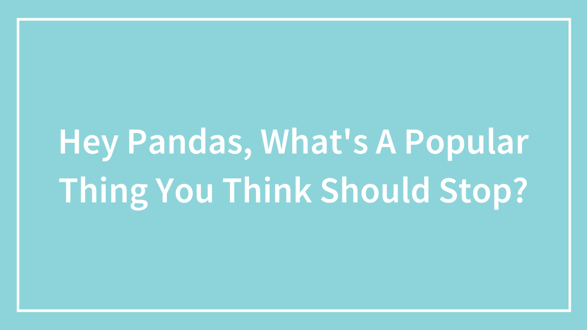 Hey Pandas, What’s A Popular Thing You Think Should Stop? (Closed)