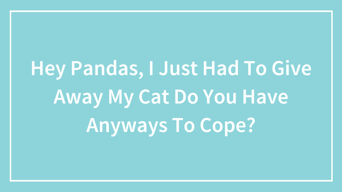 Hey Pandas, I Just Had To Give Away My Cat Do You Have Anyways To Cope?