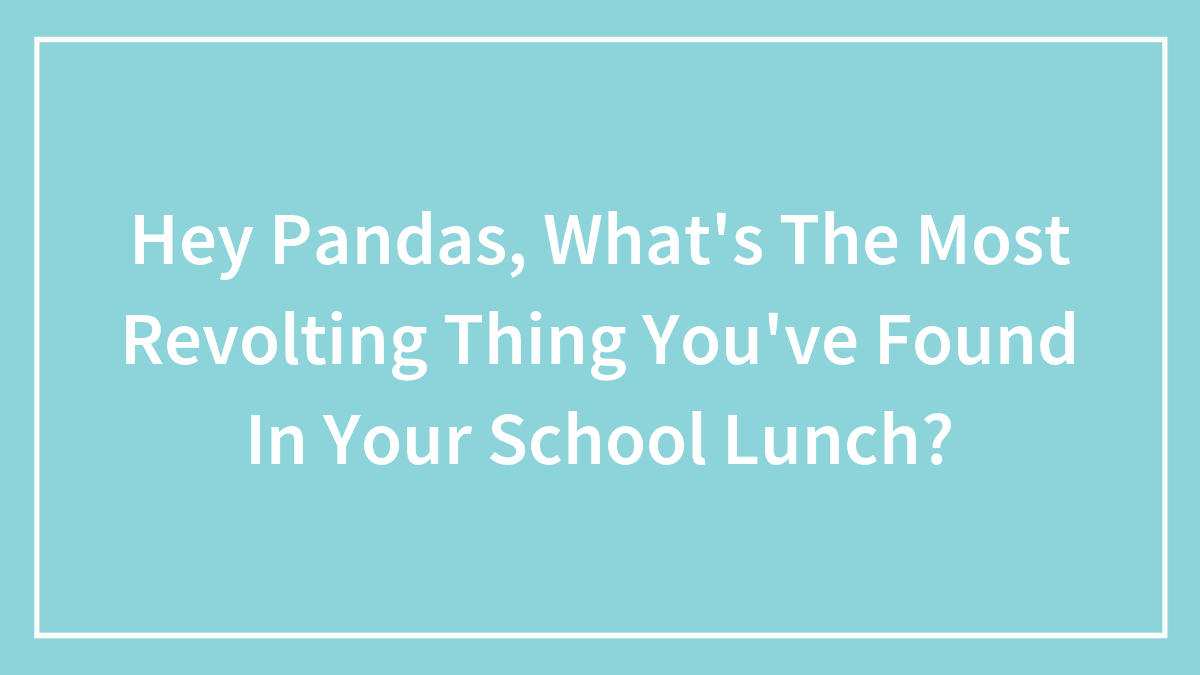 Hey Pandas, What’s The Most Revolting Thing You’ve Found In Your School Lunch?