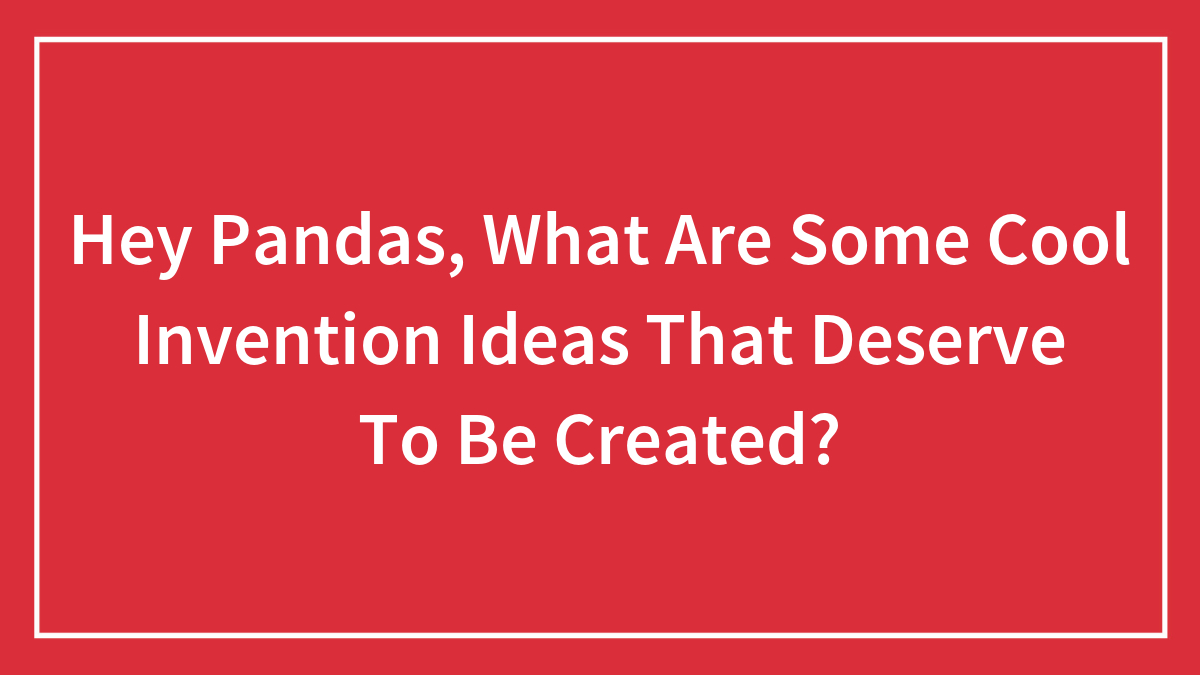 Hey Pandas, What Are Some Cool Invention Ideas That Deserve To Be Created?