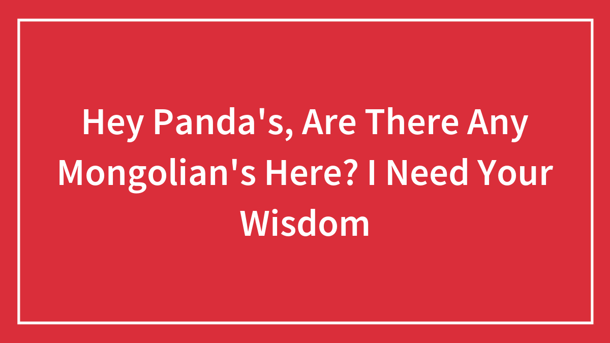 Hey Panda’s, Are There Any Mongolian’s Here? I Need Your Wisdom