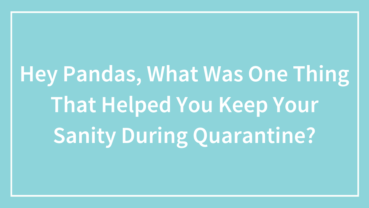 Hey Pandas, What Was One Thing That Helped You Keep Your Sanity During Quarantine? (Closed)