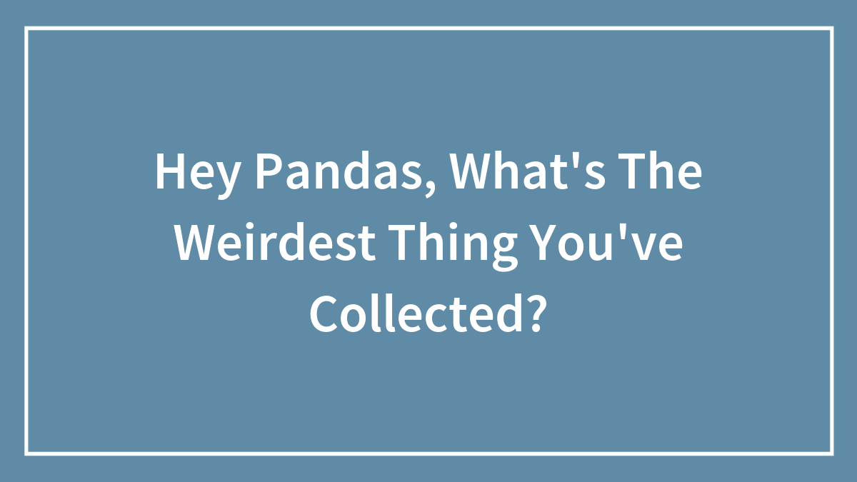 Hey Pandas, What’s The Weirdest Thing You’ve Collected?