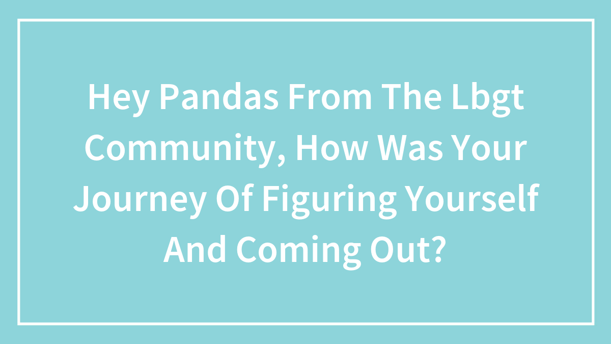 Hey Pandas From The Lbgt Community, How Was Your Journey Of Figuring Yourself And Coming Out?
