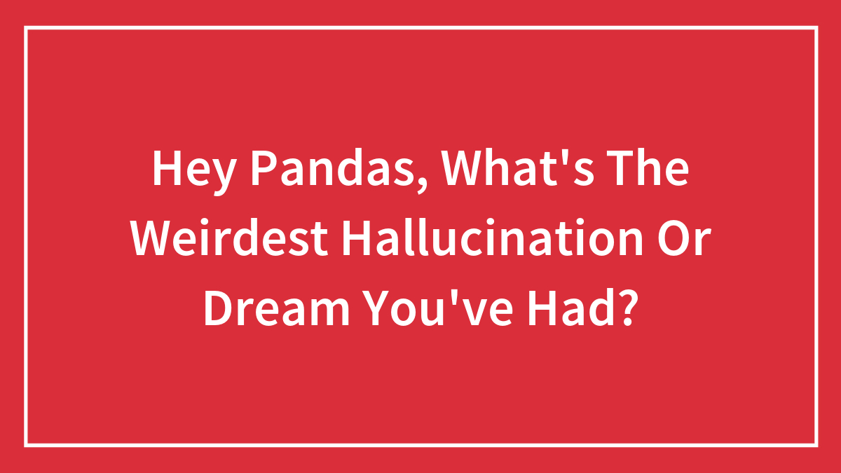 Hey Pandas, What’s The Weirdest Hallucination Or Dream You’ve Had? (Closed)