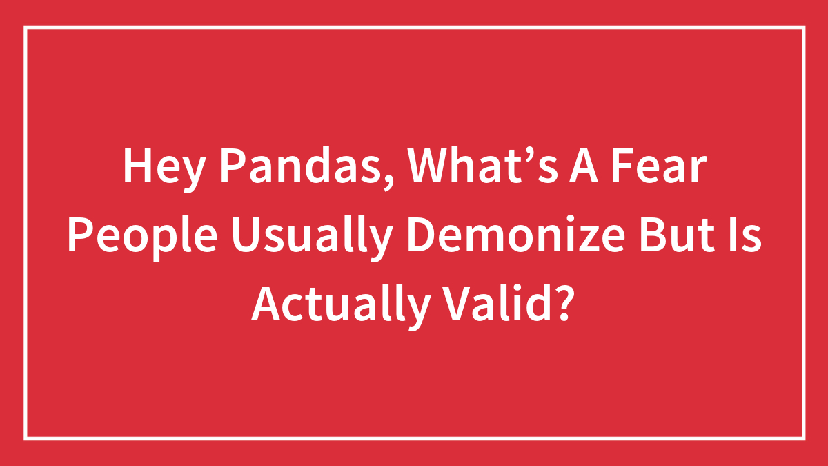 Hey Pandas, What’s A Fear People Usually Demonize But Is Actually Valid? (Closed)