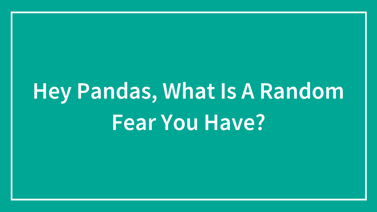 Hey Pandas, What Is A Random Fear You Have?