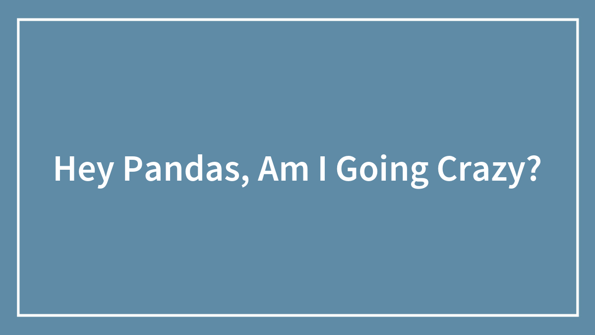 Hey Pandas, Am I Going Crazy? (Closed)