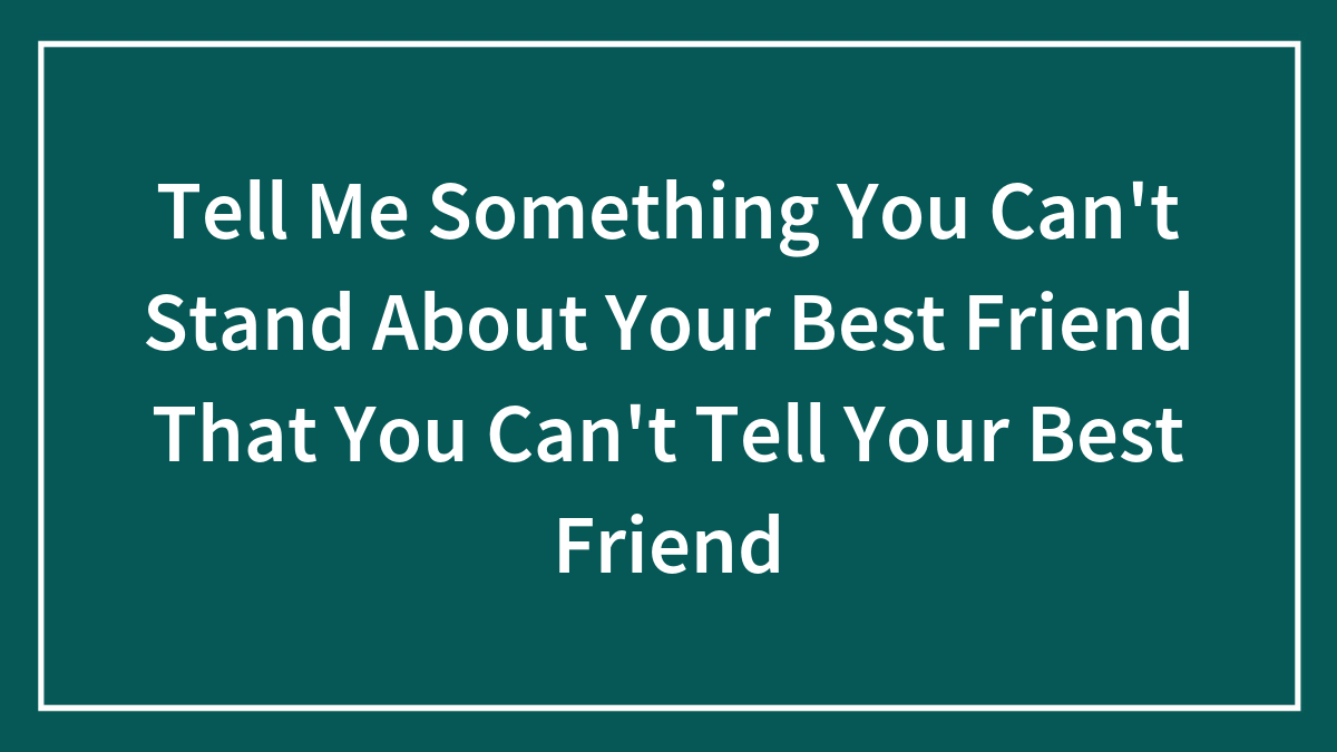 Tell Me Something You Can’t Stand About Your Best Friend That You Can’t Tell Your Best Friend