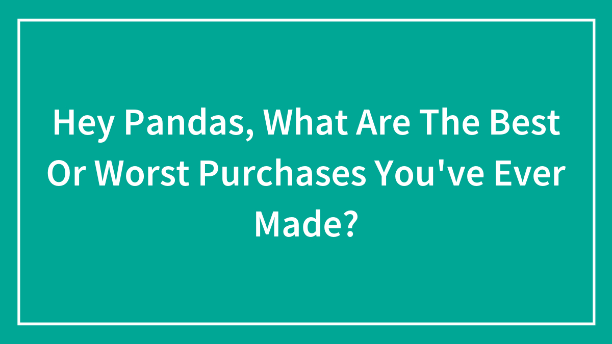 Hey Pandas, What Are The Best Or Worst Purchases You’ve Ever Made? (Closed)