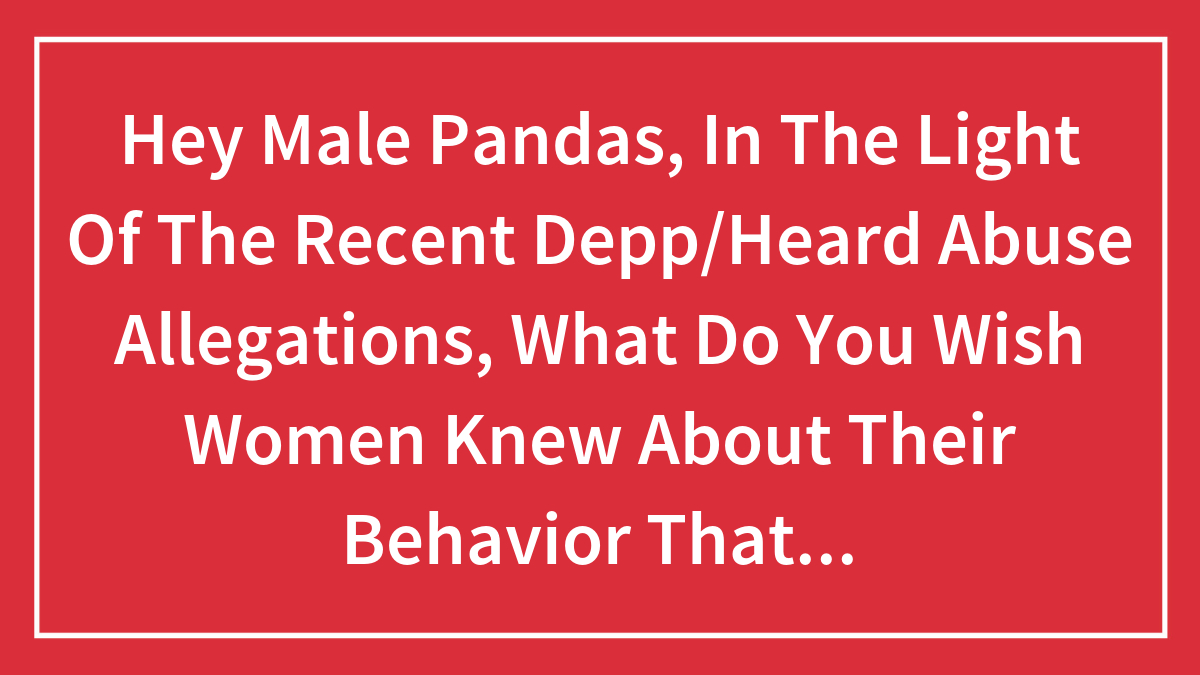 Hey Male Pandas, In The Light Of The Recent Depp/Heard Abuse Allegations, What Do You Wish Women Knew About Their Behavior That Felt Abusive? (Closed)