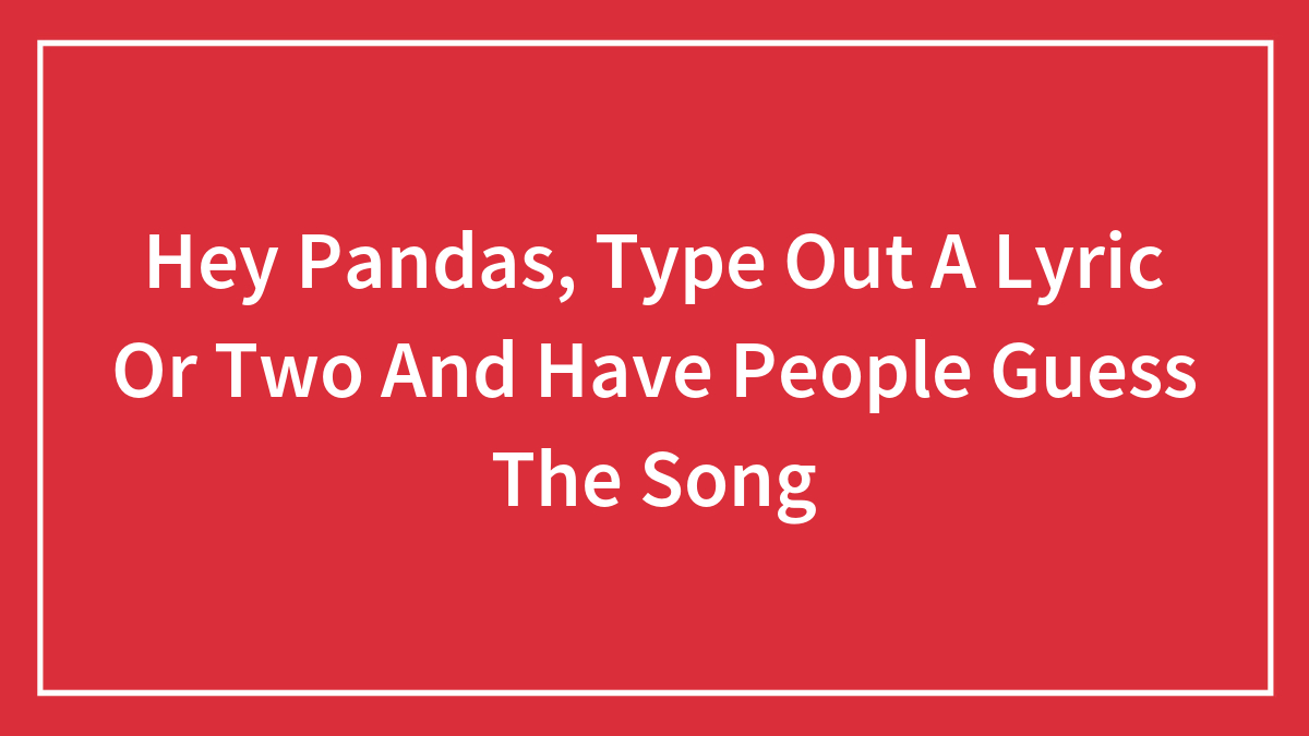 Hey Pandas, Type Out A Lyric Or Two And Have People Guess The Song (Closed)