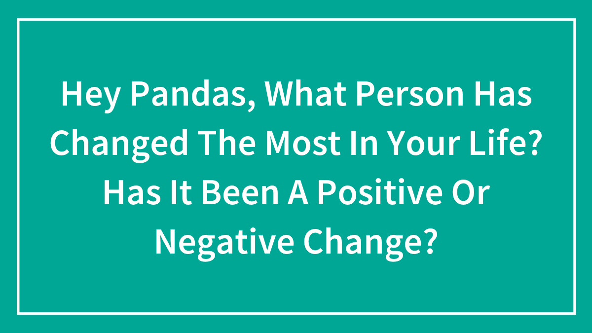 Hey Pandas, What Person Has Changed The Most In Your Life? Has It Been A Positive Or Negative Change? (Closed)
