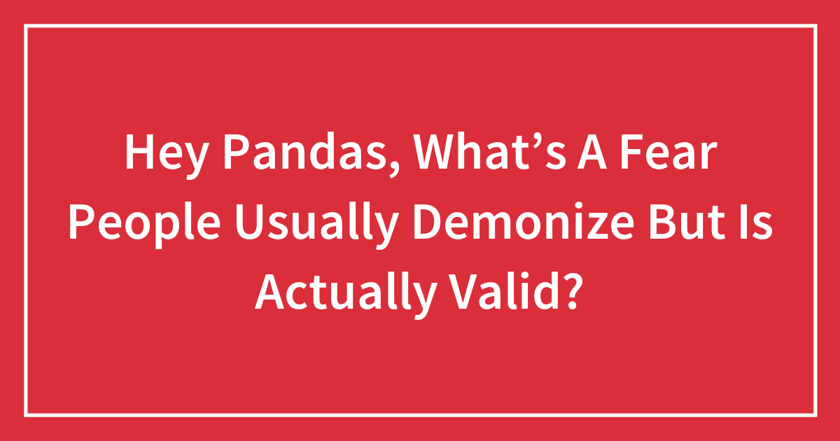 Hey Pandas, What’s A Fear People Usually Demonize But Is Actually Valid