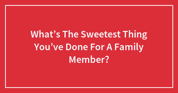 Hey Pandas, What’s The Sweetest Thing You’ve Done For A Family Member? (Closed)