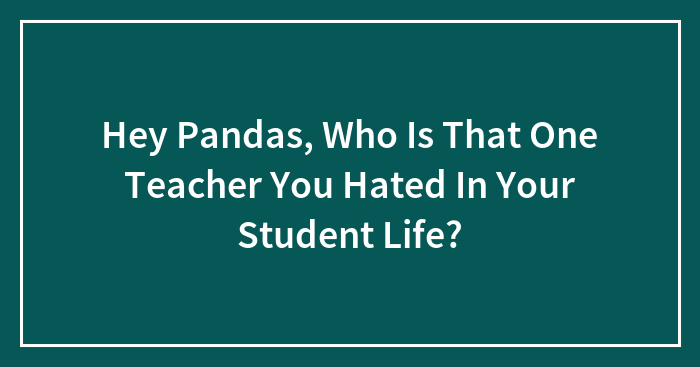 Hey Pandas, Who Is That One Teacher You Hated In Your Student Life? (Closed)