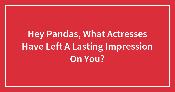 Hey Pandas, What Actresses Have Left A Lasting Impression On You? (Closed)