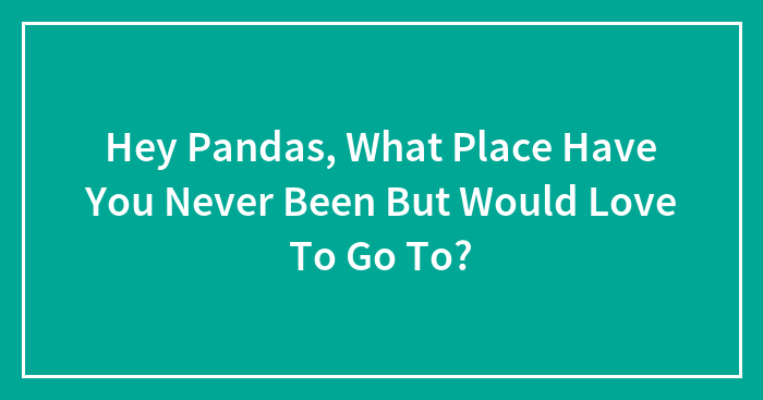 Hey Pandas, What Place Have You Never Been But Would Love To Go To? (Closed)