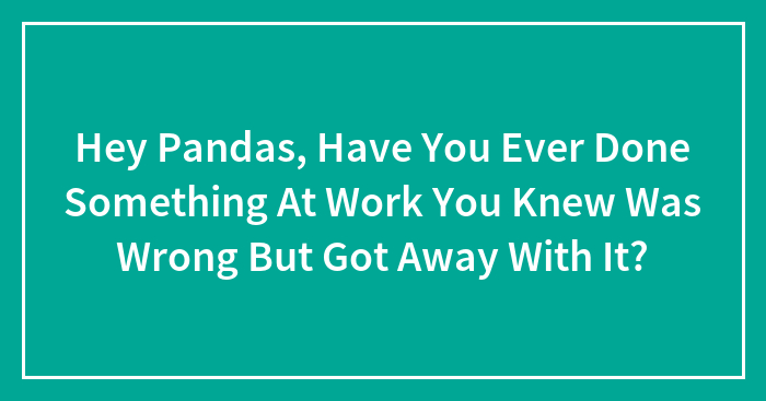 Hey Pandas, Have You Ever Done Something At Work You Knew Was Wrong But Got Away With It? (Closed)