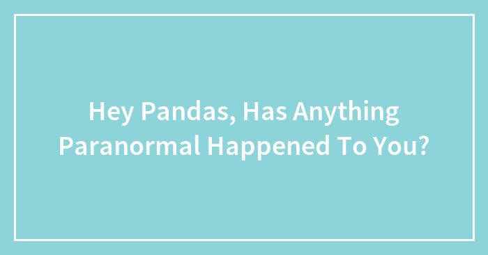 Hey Pandas, Has Anything Paranormal Happened To You?