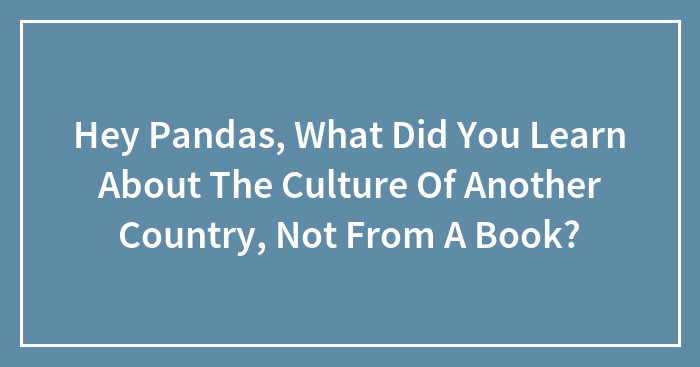 Hey Pandas, What Did You Learn About The Culture Of Another Country, Not From A Book? (Closed)