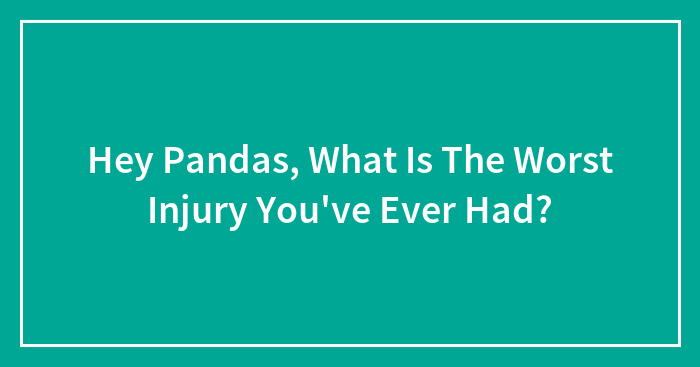Hey Pandas, What Is The Worst Injury You’ve Ever Had? (Closed)