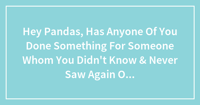 Hey Pandas, Has Anyone Of You Done Something For Someone Whom You Never Saw Again Only To Wonder What Happened To Them? (Closed)