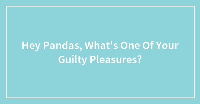 Hey Pandas, What’s One Of Your Guilty Pleasures? (Closed)
