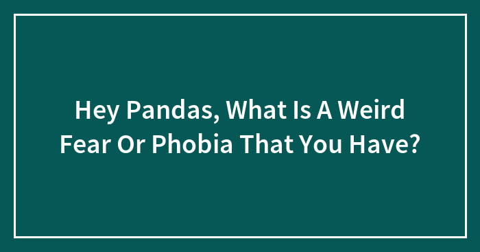 Hey Pandas, What Is A Weird Fear Or Phobia That You Have?