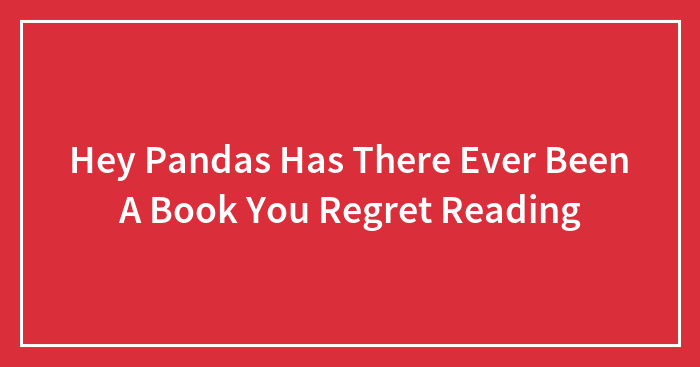 Hey Pandas Has There Ever Been A Book You Regret Reading
