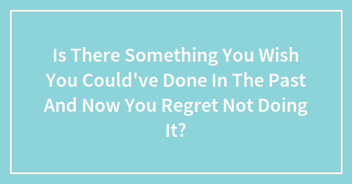 Is There Something You Wish You Could’ve Done In The Past And Now You Regret Not Doing It?