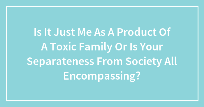 Is It Just Me As A Product Of A Toxic Family Or Is Your Separateness From Society All Encompassing?