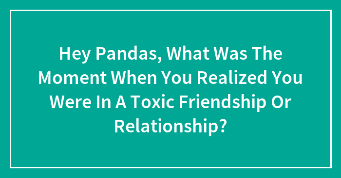Hey Pandas, What Was The Moment When You Realized You Were In A Toxic Friendship Or Relationship?